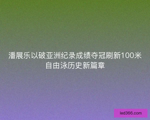 潘展乐以破亚洲纪录成绩夺冠刷新100米自由泳历史新篇章