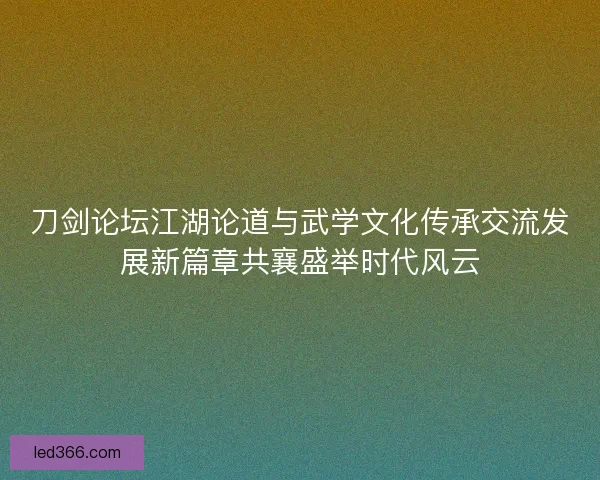 刀剑论坛江湖论道与武学文化传承交流发展新篇章共襄盛举时代风云 刀剑论坛江湖论道与武学文化传承交流发展新篇章共襄盛举时代风云