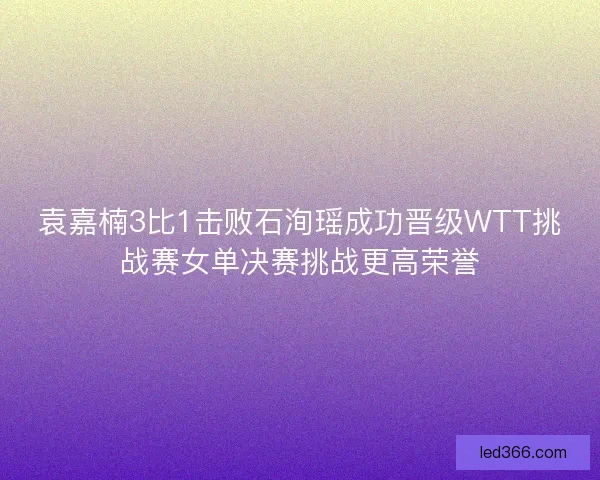 袁嘉楠3比1击败石洵瑶成功晋级WTT挑战赛女单决赛挑战更高荣誉 袁嘉楠3比1击败石洵瑶成功晋级WTT挑战赛女单决赛挑战更高荣誉