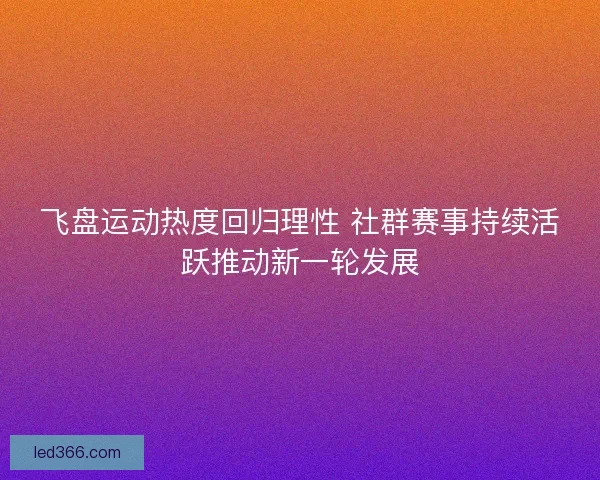 飞盘运动热度回归理性 社群赛事持续活跃推动新一轮发展 飞盘运动热度回归理性 社群赛事持续活跃推动新一轮发展