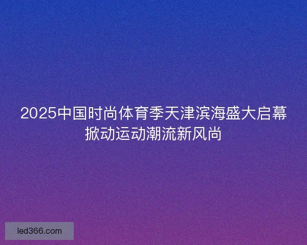2025中国时尚体育季天津滨海盛大启幕掀动运动潮流新风尚