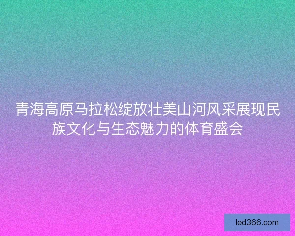 青海高原马拉松绽放壮美山河风采展现民族文化与生态魅力的体育盛会 青海高原马拉松绽放壮美山河风采展现民族文化与生态魅力的体育盛会