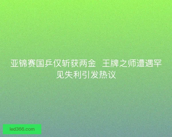 亚锦赛国乒仅斩获两金 王牌之师遭遇罕见失利引发热议 亚锦赛国乒仅斩获两金 王牌之师遭遇罕见失利引发热议