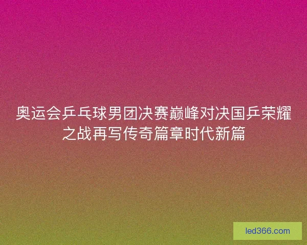 奥运会乒乓球男团决赛巅峰对决国乒荣耀之战再写传奇篇章时代新篇
