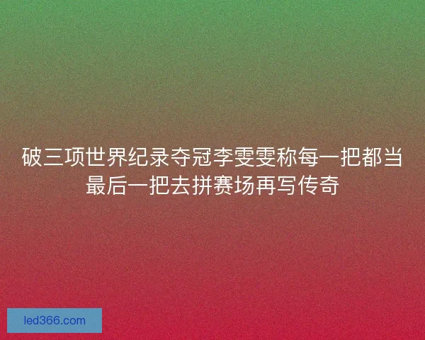 破三项世界纪录夺冠李雯雯称每一把都当最后一把去拼赛场再写传奇