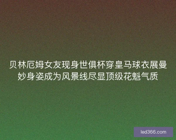 贝林厄姆女友现身世俱杯穿皇马球衣展曼妙身姿成为风景线尽显顶级花魁气质 贝林厄姆女友现身世俱杯穿皇马球衣展曼妙身姿成为风景线尽显顶级花魁气质