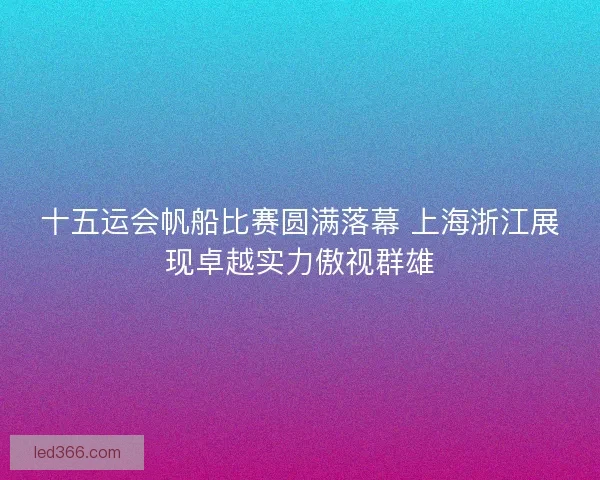 十五运会帆船比赛圆满落幕 上海浙江展现卓越实力傲视群雄 十五运会帆船比赛圆满落幕 上海浙江展现卓越实力傲视群雄