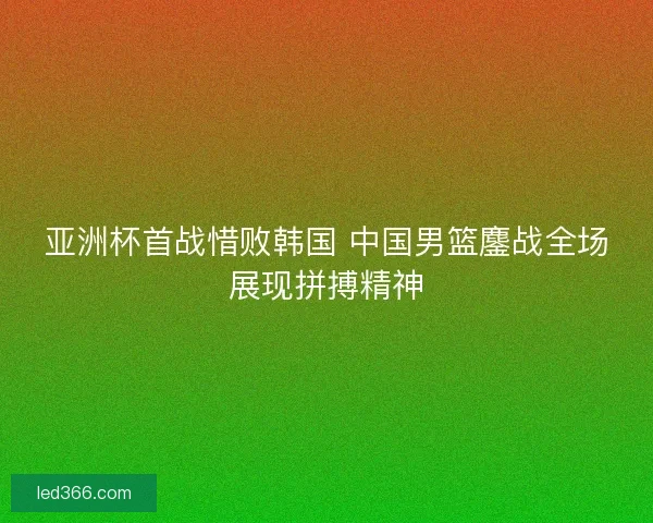 亚洲杯首战惜败韩国 中国男篮鏖战全场展现拼搏精神 亚洲杯首战惜败韩国 中国男篮鏖战全场展现拼搏精神