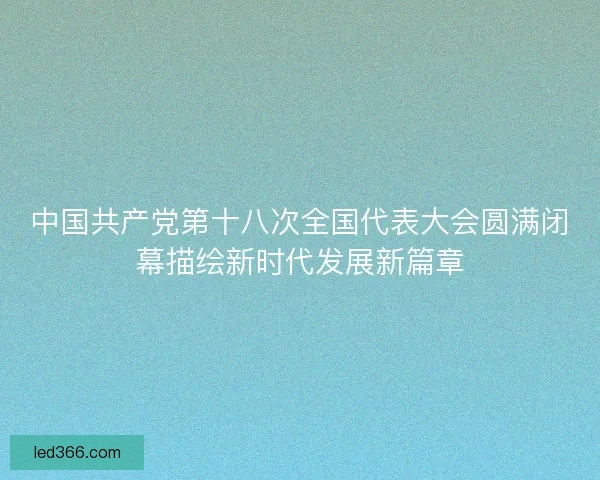 中国共产党第十八次全国代表大会圆满闭幕描绘新时代发展新篇章 中国共产党第十八次全国代表大会圆满闭幕描绘新时代发展新篇章