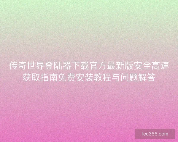 传奇世界登陆器下载官方最新版安全高速获取指南免费安装教程与问题解答 传奇世界登陆器下载官方最新版安全高速获取指南免费安装教程与问题解答