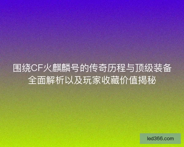 围绕CF火麒麟号的传奇历程与顶级装备全面解析以及玩家收藏价值揭秘 围绕CF火麒麟号的传奇历程与顶级装备全面解析以及玩家收藏价值揭秘