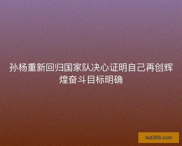 孙杨重新回归国家队决心证明自己再创辉煌奋斗目标明确 孙杨重新回归国家队决心证明自己再创辉煌奋斗目标明确